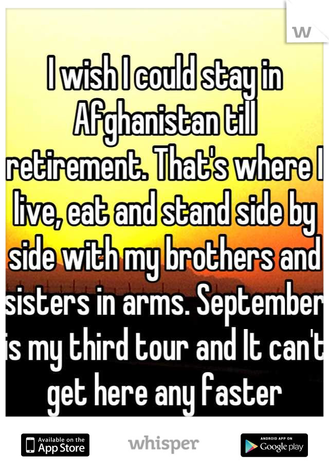 I wish I could stay in Afghanistan till retirement. That's where I live, eat and stand side by side with my brothers and sisters in arms. September is my third tour and It can't get here any faster
