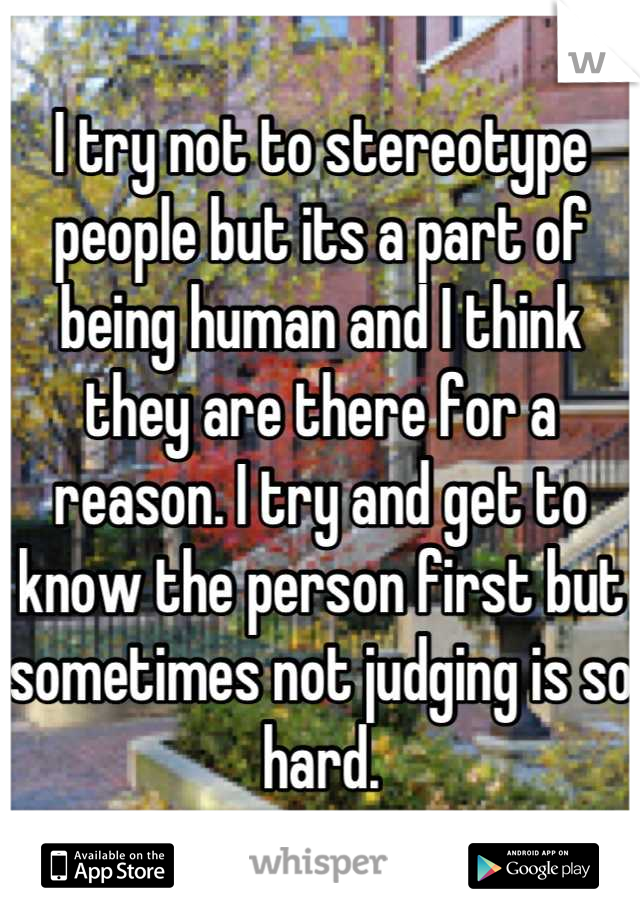 I try not to stereotype people but its a part of being human and I think they are there for a reason. I try and get to know the person first but sometimes not judging is so hard.