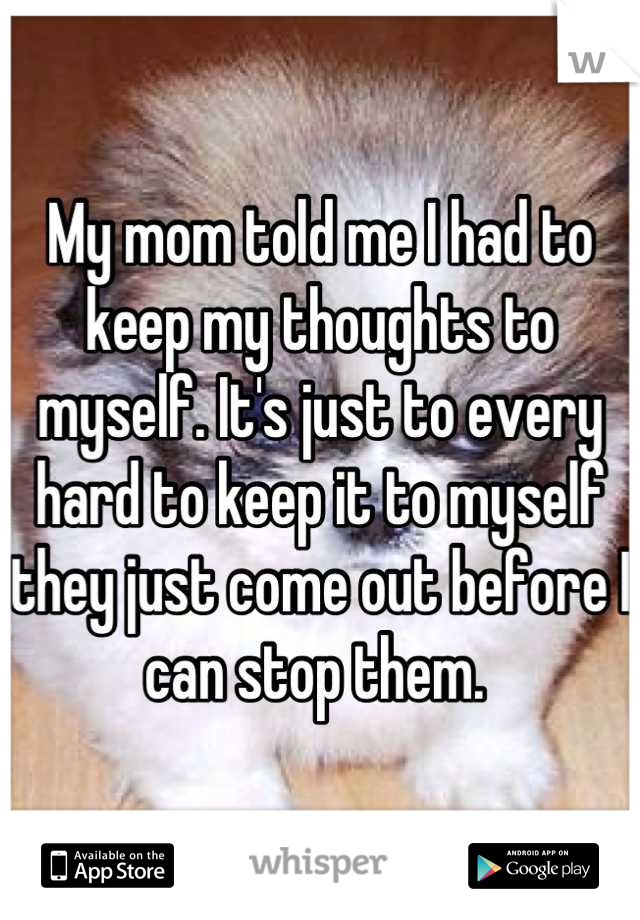 My mom told me I had to keep my thoughts to myself. It's just to every hard to keep it to myself they just come out before I can stop them. 