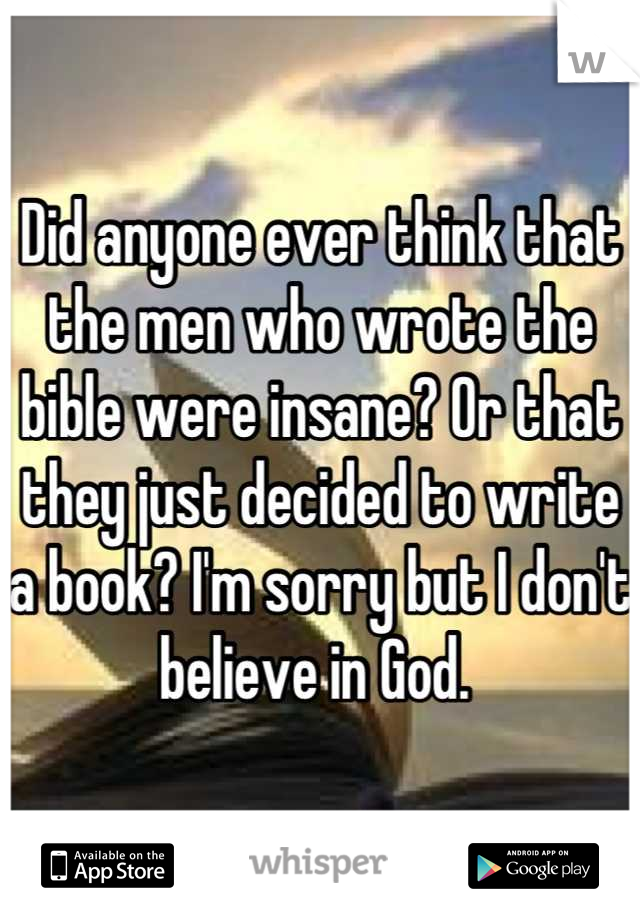 Did anyone ever think that the men who wrote the bible were insane? Or that they just decided to write a book? I'm sorry but I don't believe in God. 