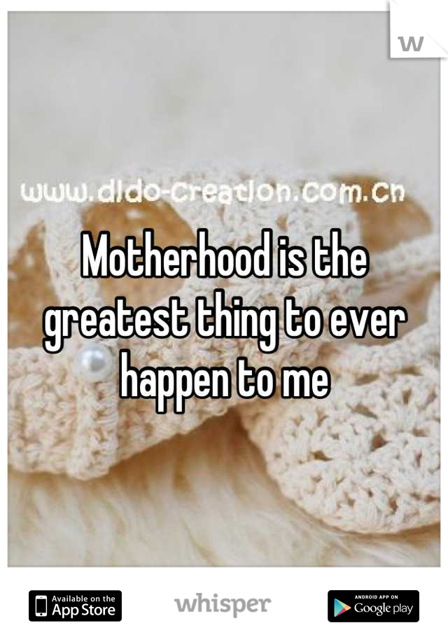 Motherhood is the greatest thing to ever happen to me
