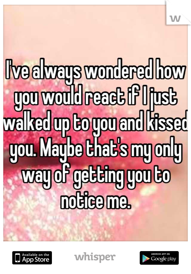 I've always wondered how you would react if I just walked up to you and kissed you. Maybe that's my only way of getting you to notice me.