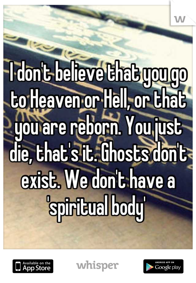 I don't believe that you go to Heaven or Hell, or that you are reborn. You just die, that's it. Ghosts don't exist. We don't have a 'spiritual body' 
