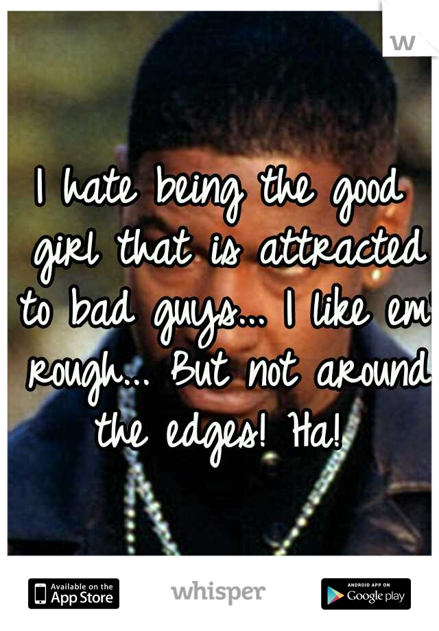 I hate being the good girl that is attracted to bad guys... I like em' rough... But not around the edges! Ha! 