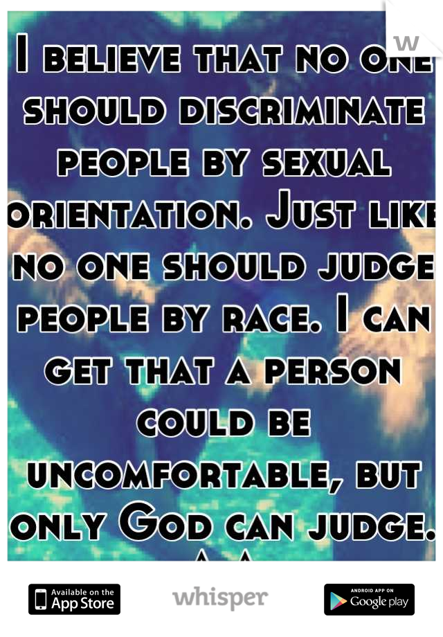 I believe that no one should discriminate people by sexual orientation. Just like no one should judge people by race. I can get that a person could be uncomfortable, but only God can judge. ^-^