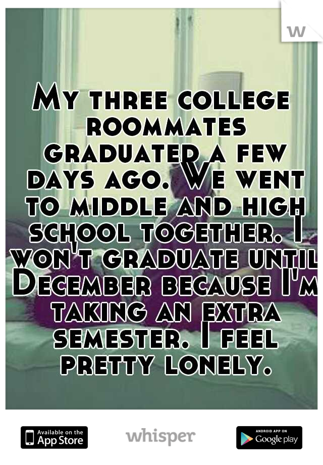 My three college roommates graduated a few days ago. We went to middle and high school together. I won't graduate until December because I'm taking an extra semester. I feel pretty lonely.