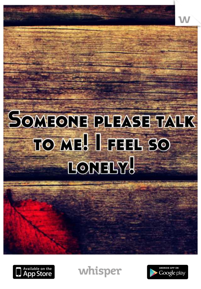 Someone please talk to me! I feel so lonely!