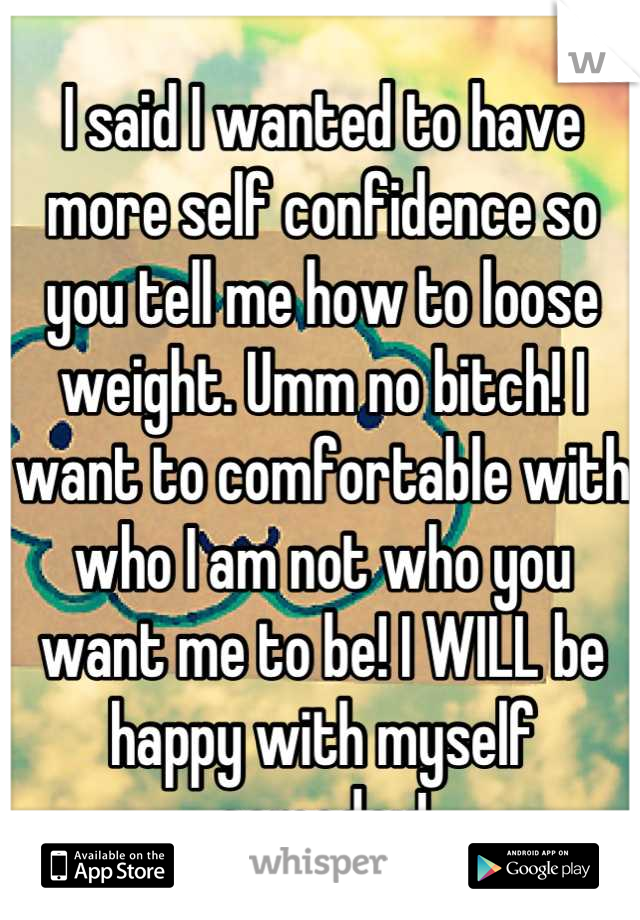 I said I wanted to have more self confidence so you tell me how to loose weight. Umm no bitch! I want to comfortable with who I am not who you want me to be! I WILL be happy with myself someday!