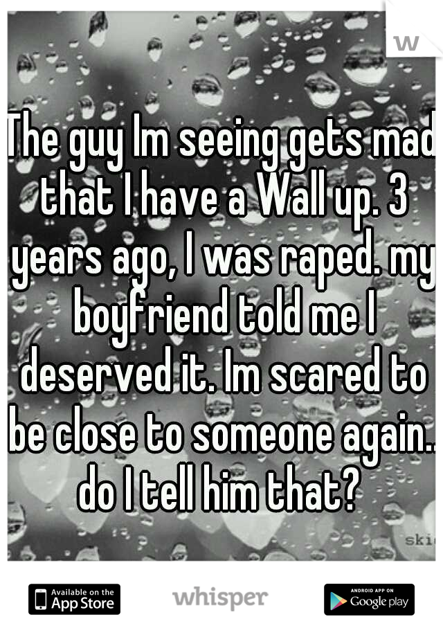 The guy Im seeing gets mad that I have a Wall up. 3 years ago, I was raped. my boyfriend told me I deserved it. Im scared to be close to someone again.. do I tell him that? 