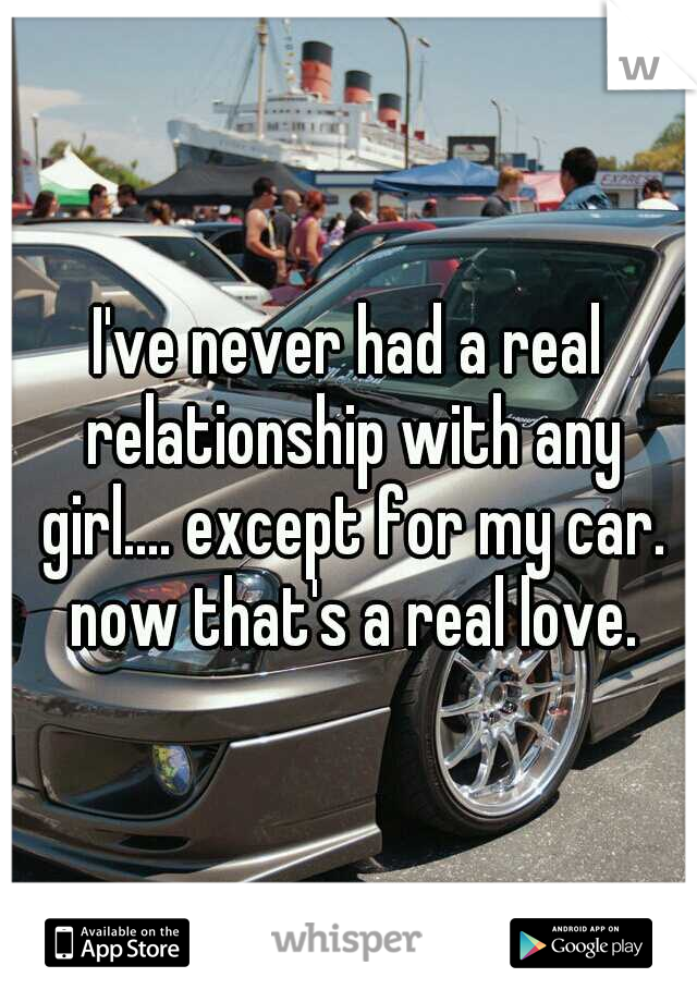 I've never had a real relationship with any girl.... except for my car. now that's a real love.