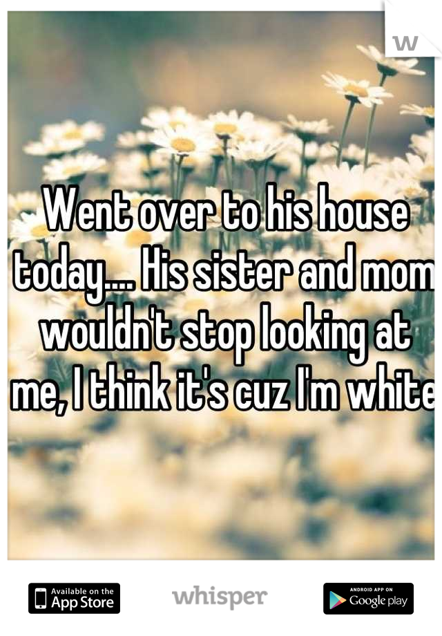 Went over to his house today.... His sister and mom wouldn't stop looking at me, I think it's cuz I'm white