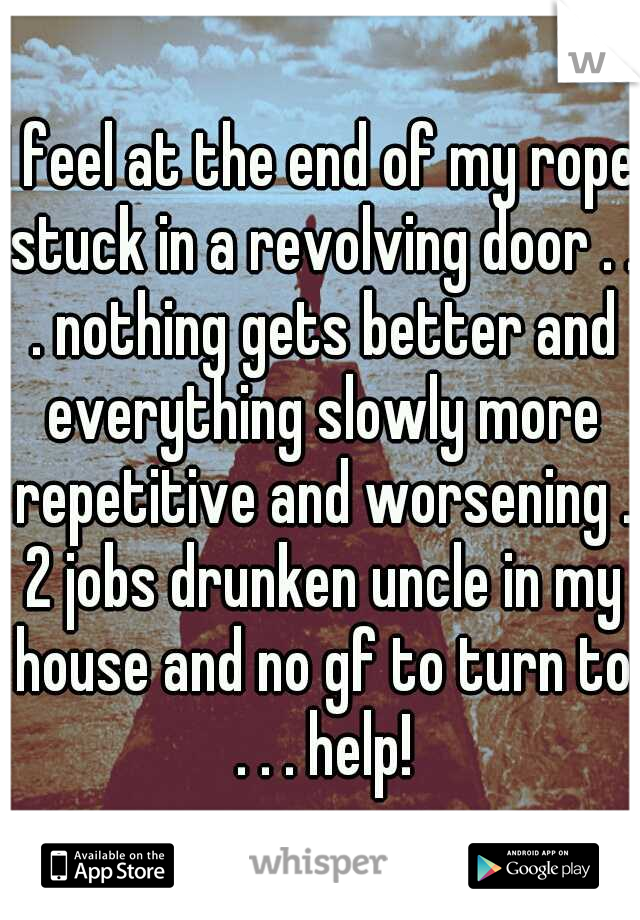 I feel at the end of my rope stuck in a revolving door . . . nothing gets better and everything slowly more repetitive and worsening . 2 jobs drunken uncle in my house and no gf to turn to . . . help!