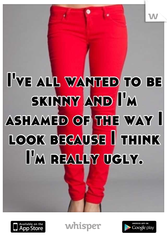 I've all wanted to be skinny and I'm ashamed of the way I look because I think I'm really ugly.