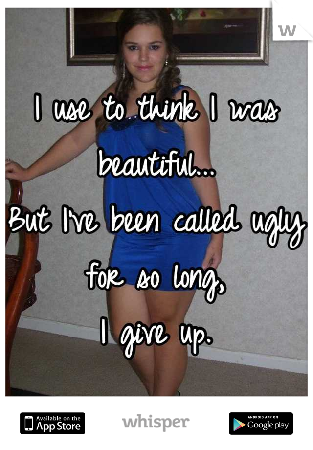 I use to think I was beautiful...
But I've been called ugly for so long,
I give up.