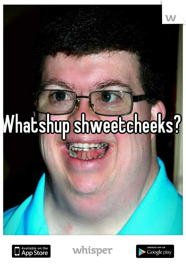 Whatshup shweetcheeks? 