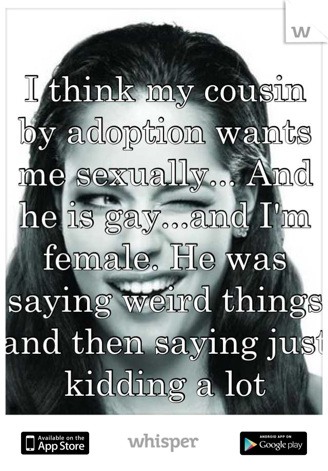 I think my cousin by adoption wants me sexually... And he is gay...and I'm female. He was saying weird things and then saying just kidding a lot