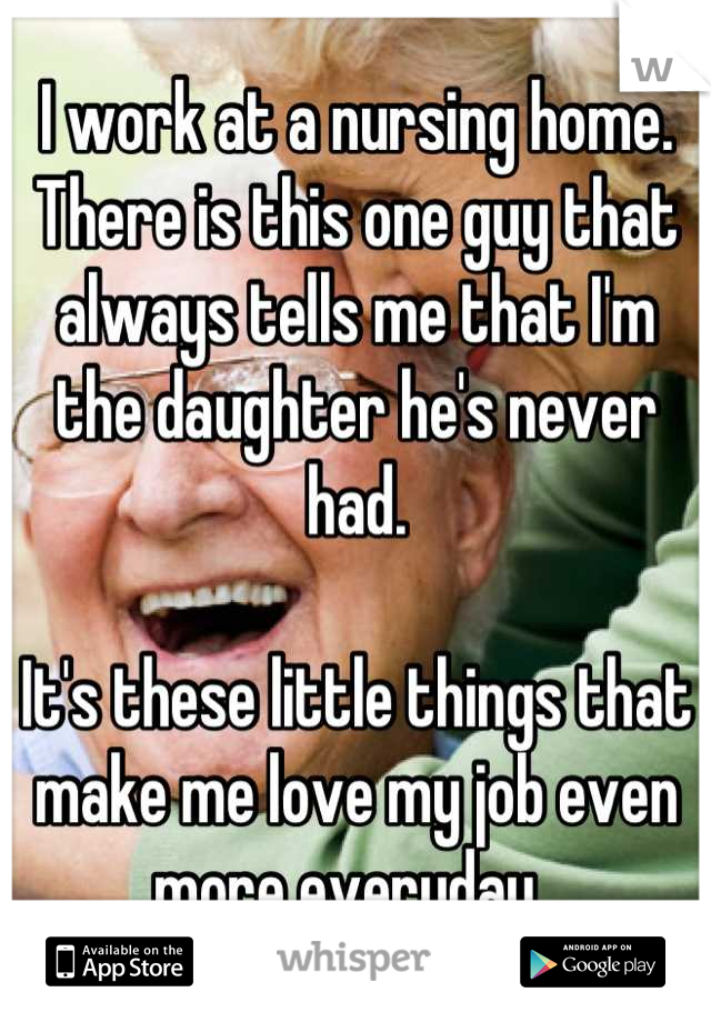 I work at a nursing home. There is this one guy that always tells me that I'm the daughter he's never had. 

It's these little things that make me love my job even more everyday. 