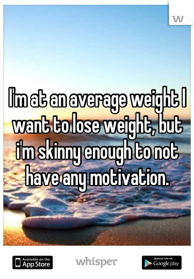 I'm at an average weight I want to lose weight, but i'm skinny enough to not have any motivation.