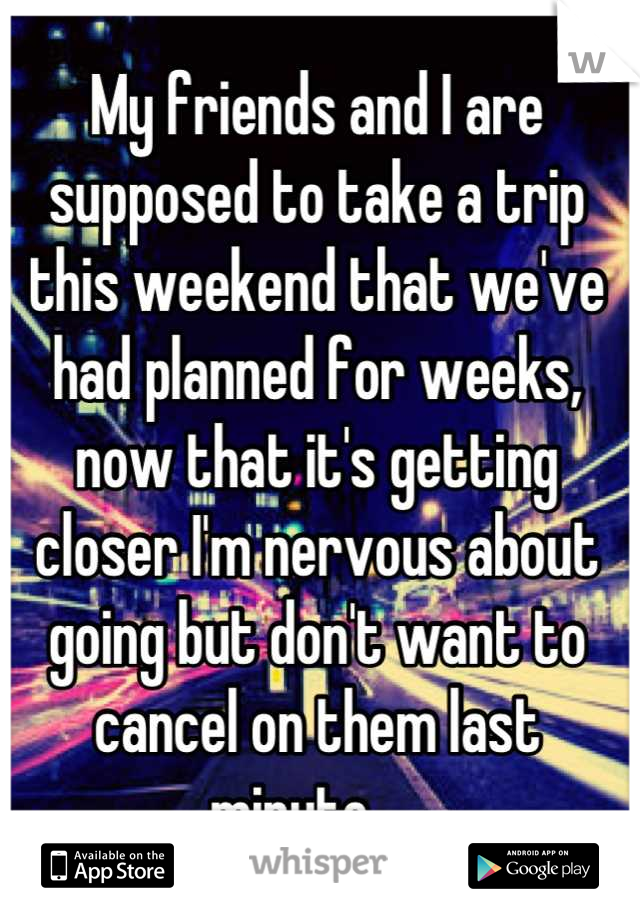 My friends and I are supposed to take a trip this weekend that we've had planned for weeks, now that it's getting closer I'm nervous about going but don't want to cancel on them last minute.....