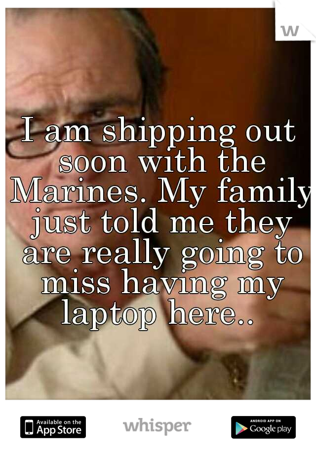 I am shipping out soon with the Marines. My family just told me they are really going to miss having my laptop here.. 