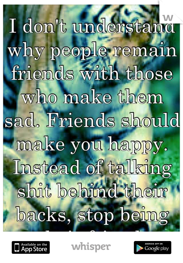 I don't understand why people remain friends with those who make them sad. Friends should make you happy. Instead of talking shit behind their backs, stop being their friend.