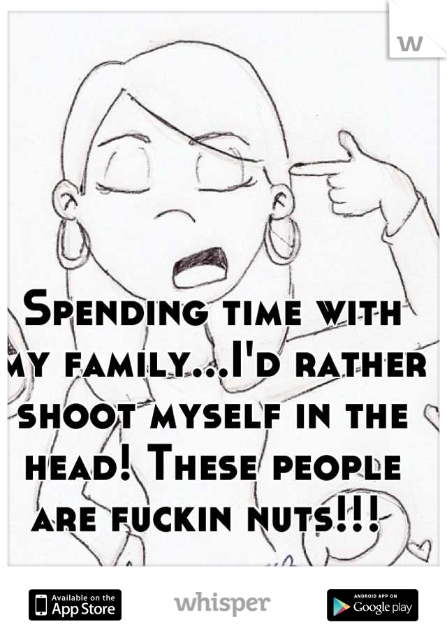 Spending time with my family...I'd rather shoot myself in the head! These people are fuckin nuts!!! 
