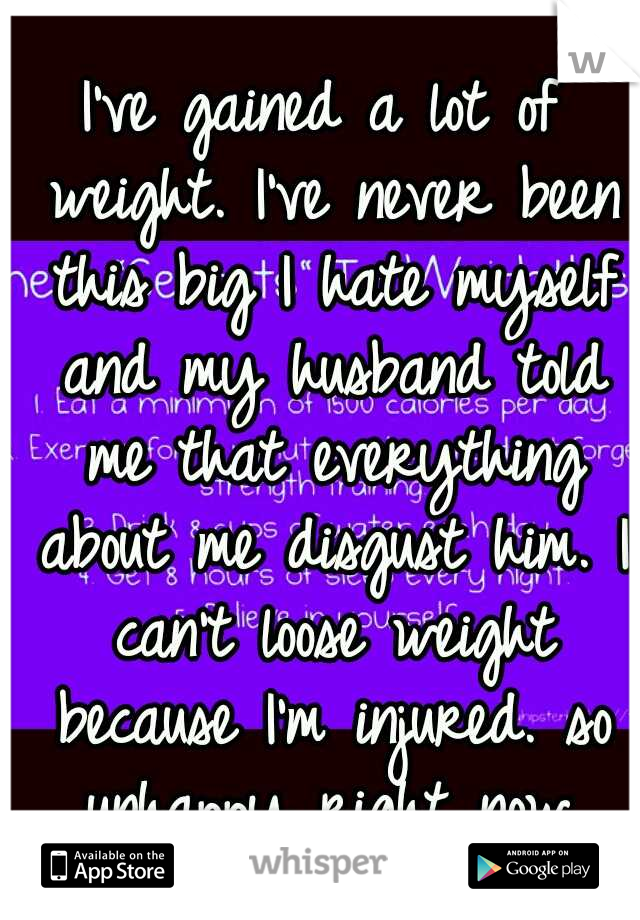 I've gained a lot of weight. I've never been this big I hate myself and my husband told me that everything about me disgust him. I can't loose weight because I'm injured. so unhappy right now.