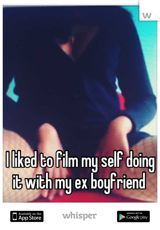I liked to film my self doing it with my ex boyfriend 