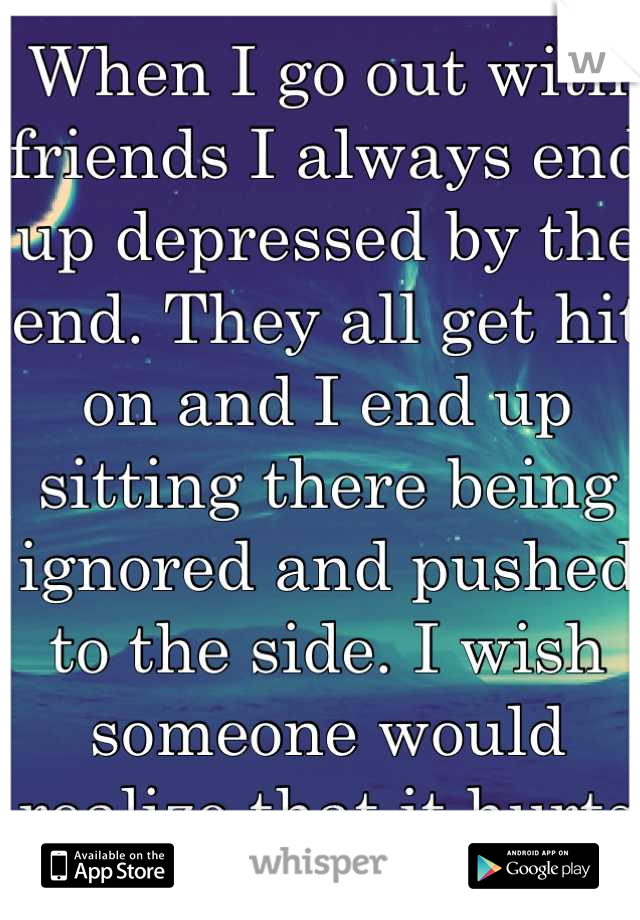 When I go out with friends I always end up depressed by the end. They all get hit on and I end up sitting there being ignored and pushed to the side. I wish someone would realize that it hurts me :(
