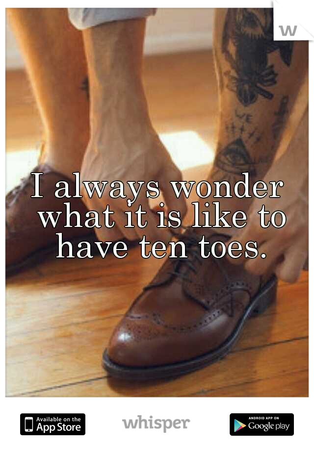 I always wonder what it is like to have ten toes.