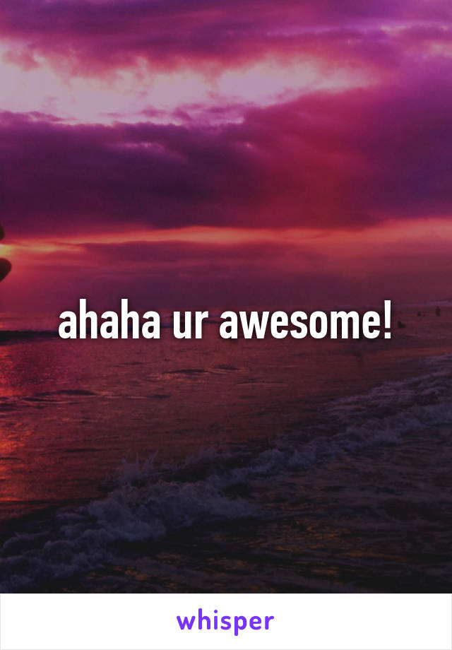 ahaha ur awesome!