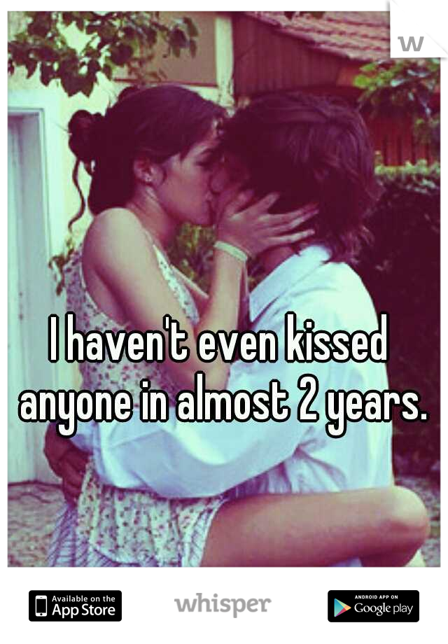I haven't even kissed anyone in almost 2 years.