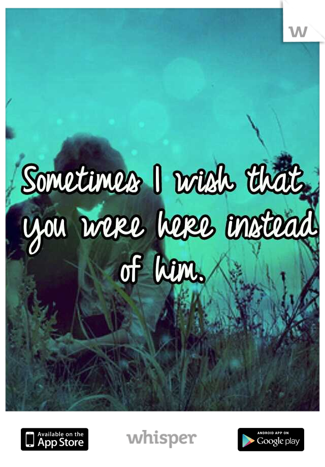 Sometimes I wish that you were here instead of him. 