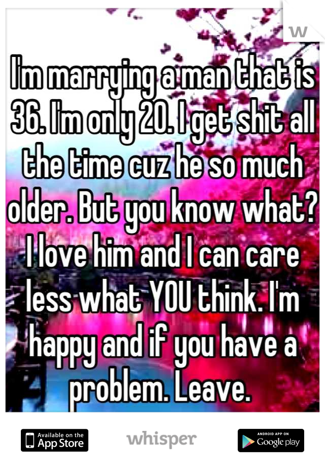 I'm marrying a man that is 36. I'm only 20. I get shit all the time cuz he so much older. But you know what? I love him and I can care less what YOU think. I'm happy and if you have a problem. Leave. 