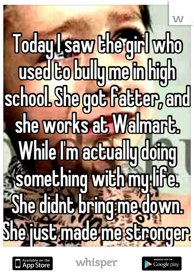 Today I saw the girl who used to bully me in high school. She got fatter, and she works at Walmart. While I'm actually doing something with my life.
She didnt bring me down. She just made me stronger.