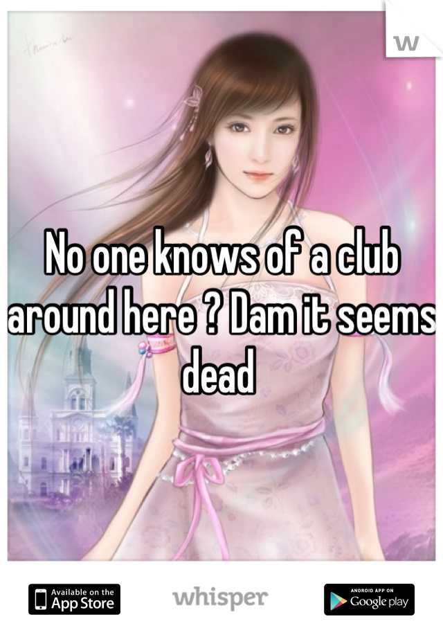 No one knows of a club around here ? Dam it seems dead 