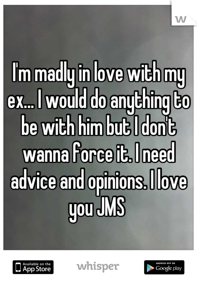 I'm madly in love with my ex... I would do anything to be with him but I don't wanna force it. I need advice and opinions. I love you JMS 