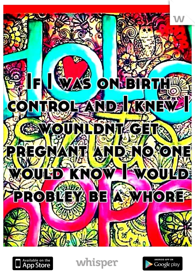 If I was on birth control and I knew I wounldnt get pregnant and no one would know I would probley be a whore