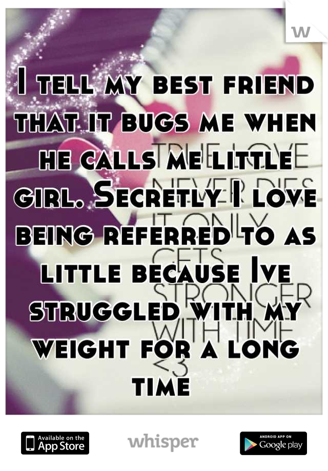I tell my best friend that it bugs me when he calls me little girl. Secretly I love being referred to as little because Ive struggled with my weight for a long time 