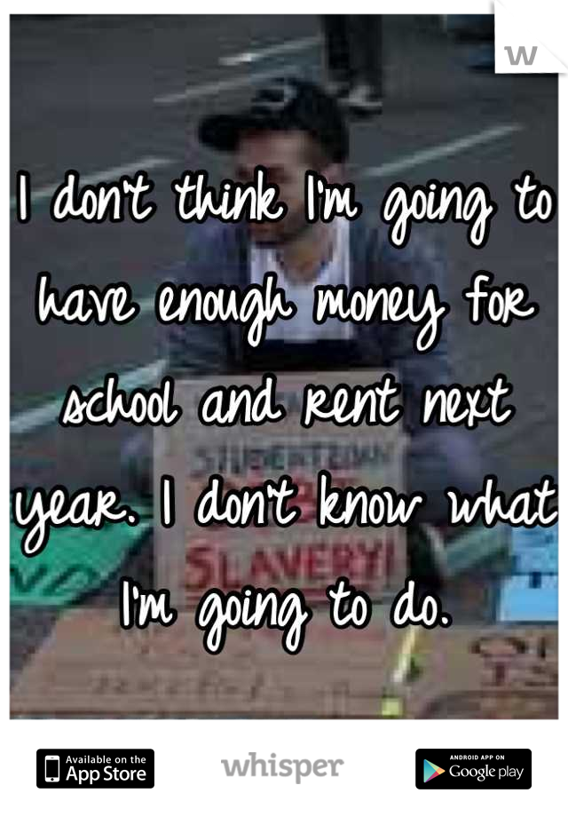 I don't think I'm going to have enough money for school and rent next year. I don't know what I'm going to do.