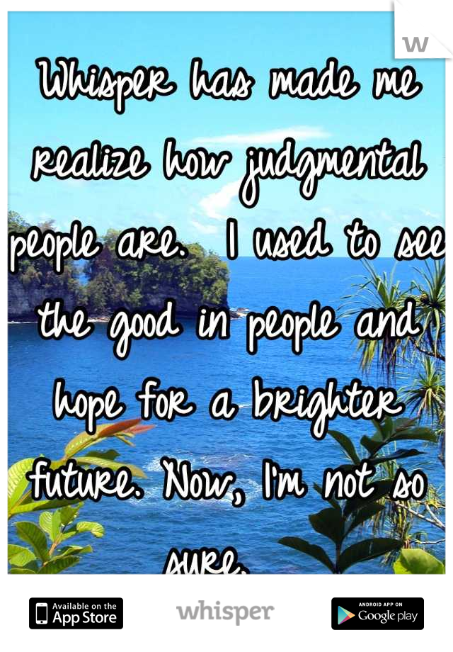 Whisper has made me realize how judgmental people are.  I used to see the good in people and hope for a brighter future. Now, I'm not so sure.  