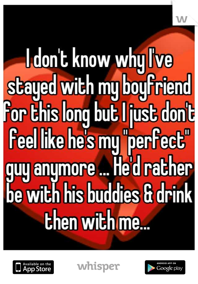 I don't know why I've stayed with my boyfriend for this long but I just don't feel like he's my "perfect" guy anymore ... He'd rather be with his buddies & drink then with me... 