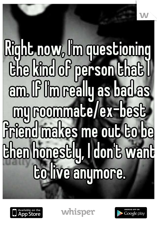 Right now, I'm questioning the kind of person that I am. If I'm really as bad as my roommate/ex-best friend makes me out to be, then honestly, I don't want to live anymore.