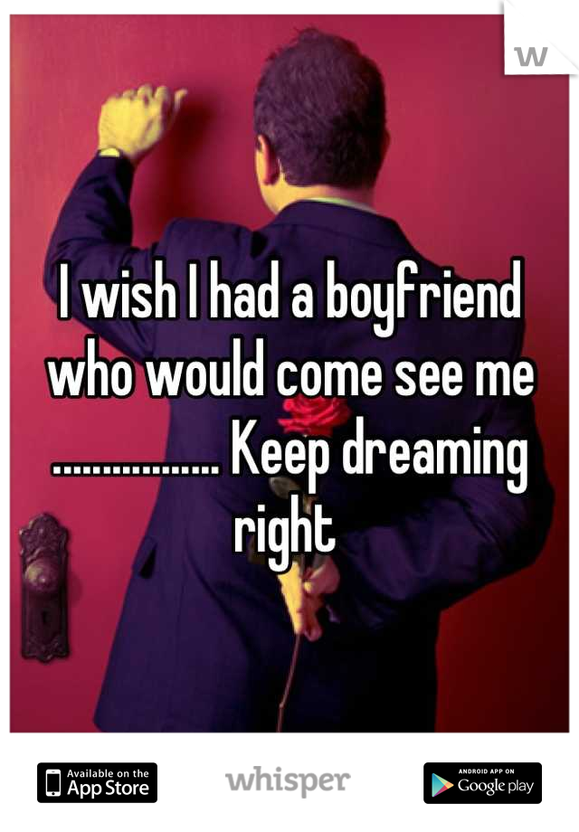 I wish I had a boyfriend who would come see me ................. Keep dreaming right 