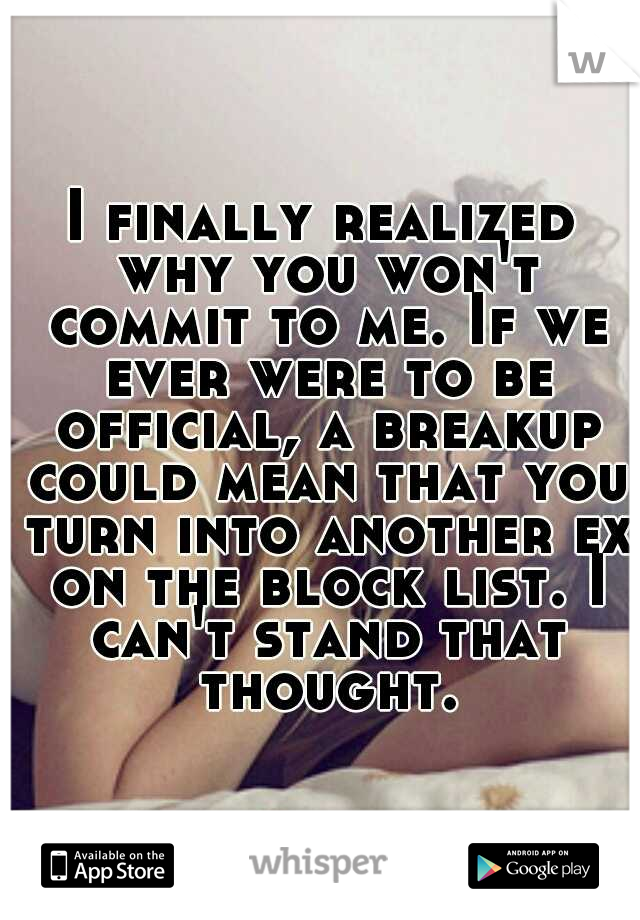 I finally realized why you won't commit to me. If we ever were to be official, a breakup could mean that you turn into another ex on the block list. I can't stand that thought.