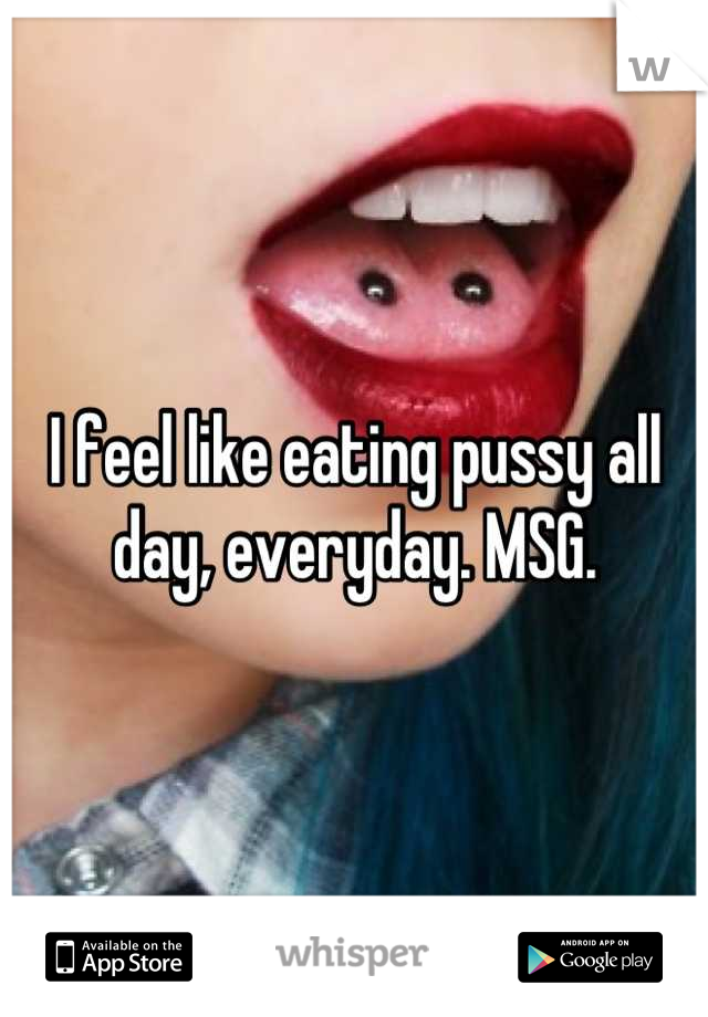 I feel like eating pussy all day, everyday. MSG.