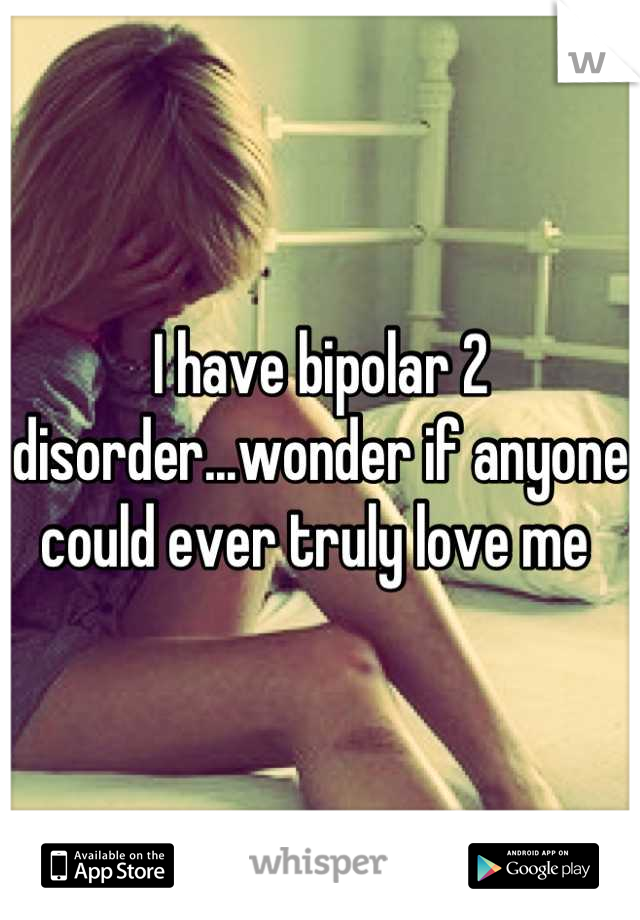 I have bipolar 2 disorder...wonder if anyone could ever truly love me 