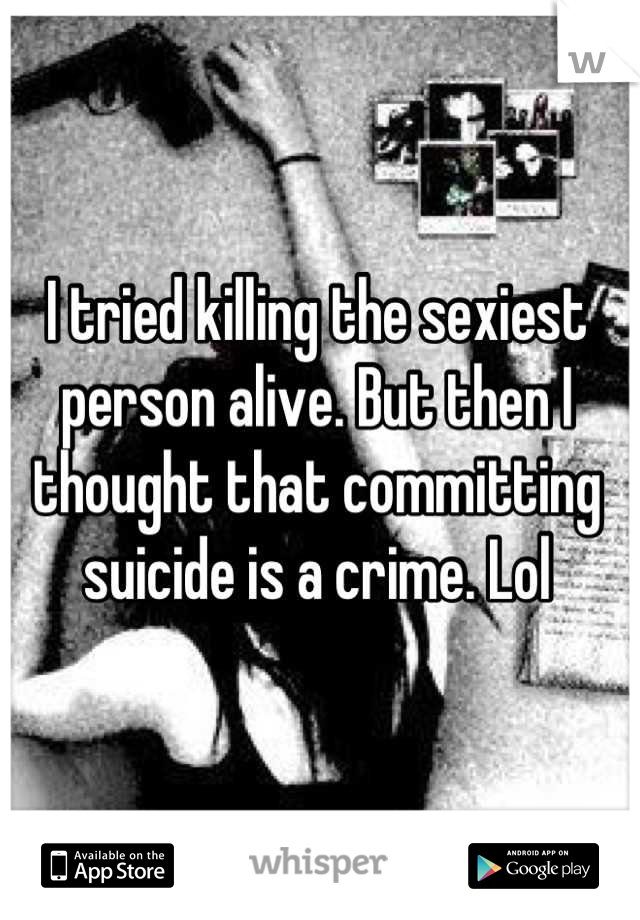 I tried killing the sexiest person alive. But then I thought that committing suicide is a crime. Lol