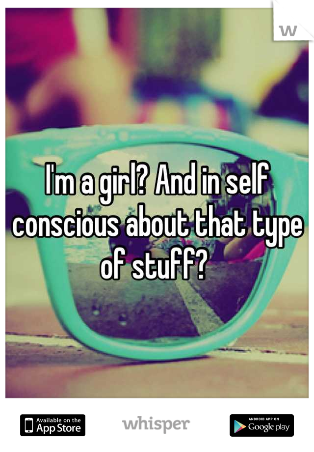 I'm a girl? And in self conscious about that type of stuff? 