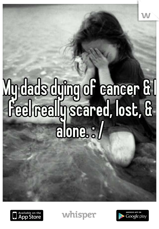 My dads dying of cancer & I feel really scared, lost, & alone. : /